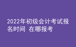 2022年初級會計(jì)考試報(bào)名時(shí)間 在哪報(bào)考