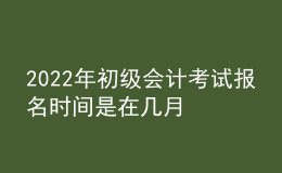 2022年初級會計考試報名時間是在幾月