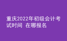 重慶2022年初級(jí)會(huì)計(jì)考試時(shí)間 在哪報(bào)名