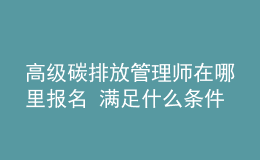 高級碳排放管理師在哪里報(bào)名 滿足什么條件能報(bào)考