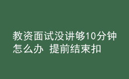 教資面試沒講夠10分鐘怎么辦 提前結(jié)束扣分嗎