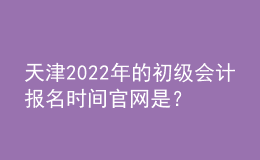 天津2022年的初級會計報名時間官網是？