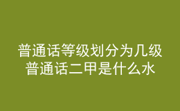 普通話等級(jí)劃分為幾級(jí) 普通話二甲是什么水平 