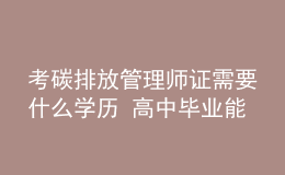 考碳排放管理師證需要什么學(xué)歷 高中畢業(yè)能考嗎