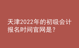 天津2022年的初級會計報名時間官網(wǎng)是？