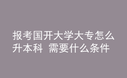 報考國開大學(xué)大專怎么升本科 需要什么條件