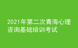 2021年第二次青海心理咨詢基礎(chǔ)培訓考試準考證信息獲取時間