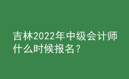 吉林2022年中級會計師什么時候報名？