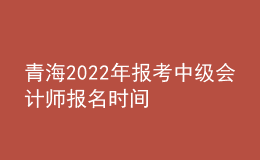 青海2022年報(bào)考中級(jí)會(huì)計(jì)師報(bào)名時(shí)間