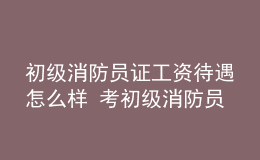 初級消防員證工資待遇怎么樣 考初級消防員證有什么用處