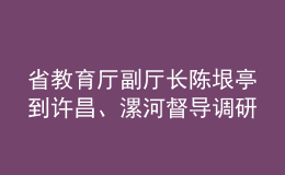 省教育廳副廳長陳垠亭到許昌、漯河督導(dǎo)調(diào)研學(xué)校開學(xué)前準(zhǔn)備工作