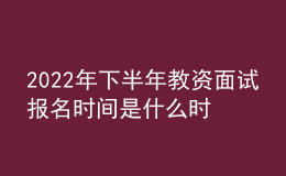 2022年下半年教資面試報(bào)名時(shí)間是什么時(shí)候