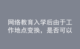 網(wǎng)絡(luò)教育入學(xué)后由于工作地點(diǎn)變換，是否可以轉(zhuǎn)學(xué)習(xí)中心或者到其它城市的學(xué)習(xí)中心聽(tīng)課？