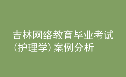 吉林網(wǎng)絡(luò)教育畢業(yè)考試(護(hù)理學(xué))案例分析