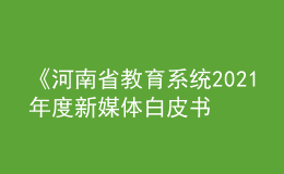 《河南省教育系統(tǒng)2021年度新媒體白皮書(shū)》發(fā)布！