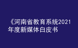 《河南省教育系統(tǒng)2021年度新媒體白皮書(shū)》發(fā)布！