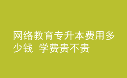 網(wǎng)絡(luò)教育專升本費用多少錢 學(xué)費貴不貴