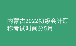 內(nèi)蒙古2022初級(jí)會(huì)計(jì)職稱考試時(shí)間分5月7-11日和5月14-15日兩個(gè)時(shí)間段