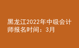 黑龍江2022年中級會計師報名時間：3月10日至3月31日