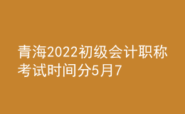 青海2022初級會計職稱考試時間分5月7-11日和5月14-15日兩個時間段