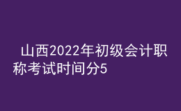  山西2022年初級會計(jì)職稱考試時間分5月7-11日和5月14-15日兩個時間段