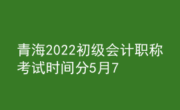 青海2022初級(jí)會(huì)計(jì)職稱考試時(shí)間分5月7-11日和5月14-15日兩個(gè)時(shí)間段