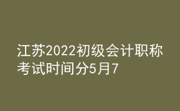 江蘇2022初級會計職稱考試時間分5月7日-11日和5月14-15日兩個階段