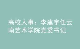 高校人事：李建宇任云南藝術(shù)學(xué)院黨委書記