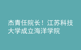 杰青任院長！江蘇科技大學(xué)成立海洋學(xué)院