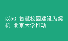 以5G+智慧校園建設(shè)為契機 北京大學(xué)推動新時代教育新發(fā)展