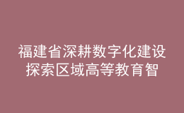 福建省深耕數(shù)字化建設(shè) 探索區(qū)域高等教育智慧發(fā)展新路徑