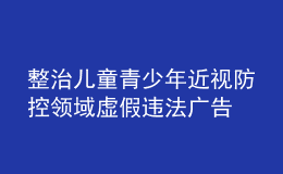 整治兒童青少年近視防控領(lǐng)域虛假違法廣告 市場監(jiān)管總局曝光6起典型案例