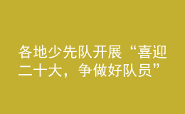 各地少先隊(duì)開展“喜迎二十大，爭(zhēng)做好隊(duì)員”主題隊(duì)日活動(dòng)