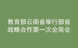 教育部云南省舉行部省戰(zhàn)略合作第一次會(huì)商會(huì)：鞏固深化合作成果 推動(dòng)教育高質(zhì)量發(fā)展