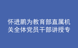 懷進(jìn)鵬為教育部直屬機(jī)關(guān)全體黨員干部講授專題黨課：走好第一方陣 為實(shí)現(xiàn)中華民族偉大復(fù)興貢獻(xiàn)教育力量