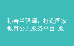 孫春蘭強調(diào)：打造國家教育公共服務(wù)平臺 服務(wù)高質(zhì)量教育體系建設(shè)