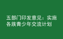 五部門印發(fā)意見：實(shí)施各族青少年交流計(jì)劃