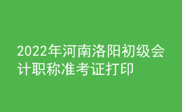 2022年河南洛陽初級會計職稱準考證打印入口已開通（7月27日至7月31日）