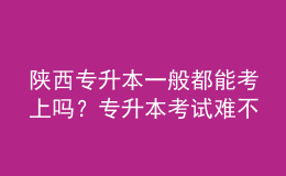 陜西專升本一般都能考上嗎？專升本考試難不難？ 