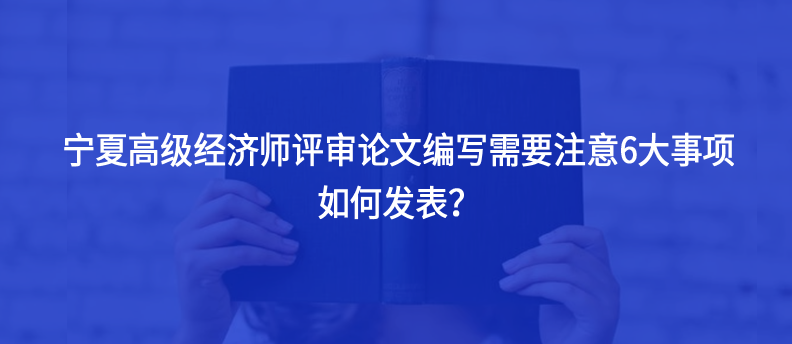 寧夏高級(jí)經(jīng)濟(jì)師評(píng)審論文編寫需要注意6大事項(xiàng)，如何發(fā)表？