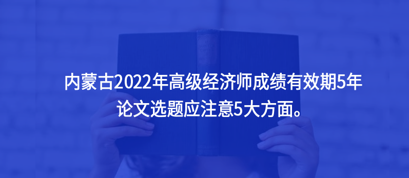 內(nèi)蒙古2022年高級(jí)經(jīng)濟(jì)師成績(jī)有效期5年，論文選題應(yīng)注意5大方面。