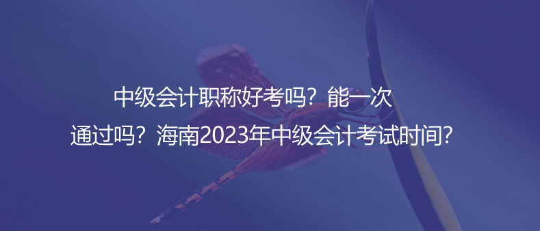 中級(jí)會(huì)計(jì)職稱(chēng)好考嗎？能一次通過(guò)嗎？海南2023年中級(jí)會(huì)計(jì)考試時(shí)間？